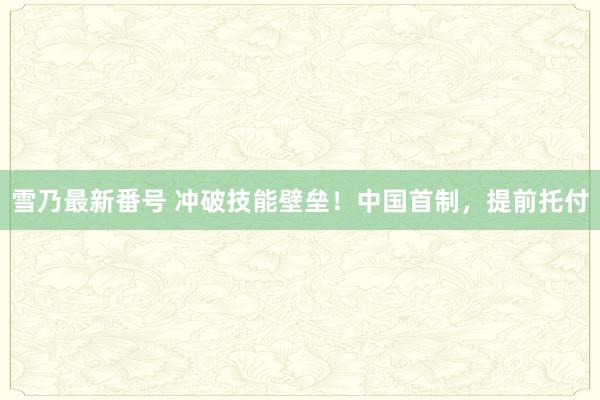 雪乃最新番号 冲破技能壁垒！中国首制，提前托付