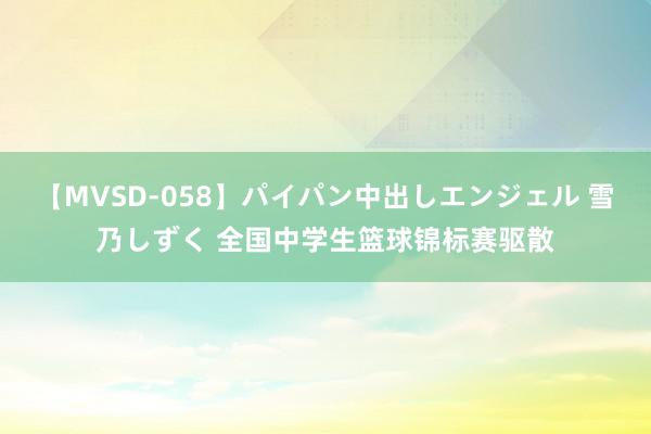 【MVSD-058】パイパン中出しエンジェル 雪乃しずく 全国中学生篮球锦标赛驱散