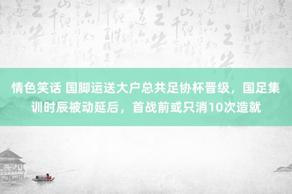 情色笑话 国脚运送大户总共足协杯晋级，国足集训时辰被动延后，首战前或只消10次造就