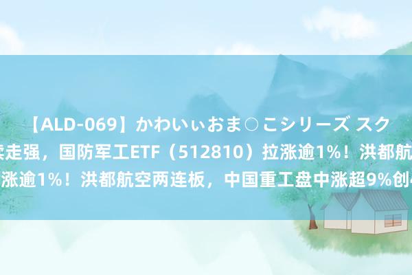 【ALD-069】かわいぃおま○こシリーズ スクール水着編 军工股络续走强，国防军工ETF（512810）拉涨逾1%！洪都航空两连板，中国重工盘中涨超9%创4年半新高