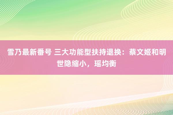 雪乃最新番号 三大功能型扶持退换：蔡文姬和明世隐缩小，瑶均衡