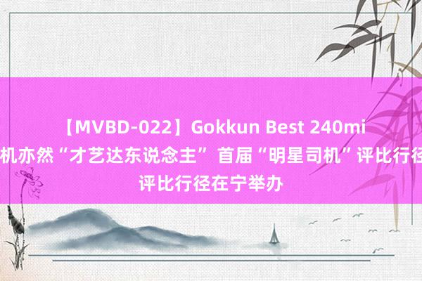 【MVBD-022】Gokkun Best 240min. 货车司机亦然“才艺达东说念主” 首届“明星司机”评比行径在宁举办