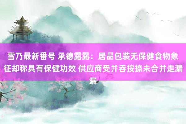 雪乃最新番号 承德露露：居品包装无保健食物象征却称具有保健功效 供应商受并吞按捺未合并走漏