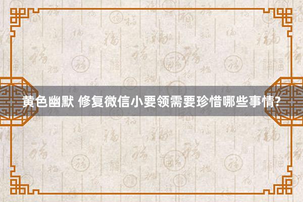 黄色幽默 修复微信小要领需要珍惜哪些事情?