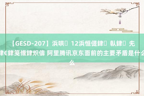【GESD-207】浜哄12浜恒偍銉倝銉兂銉€銉笺儵銉炽儔 阿里腾讯京东面前的主要矛盾是什么