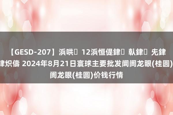 【GESD-207】浜哄12浜恒偍銉倝銉兂銉€銉笺儵銉炽儔 2024年8月21日寰球主要批发阛阓龙眼(桂圆)价钱行情