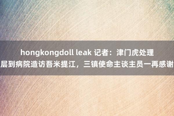 hongkongdoll leak 记者：津门虎处理层到病院造访吾米提江，三镇使命主谈主员一再感谢