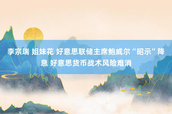李宗瑞 姐妹花 好意思联储主席鲍威尔“昭示”降息 好意思货币战术风险难消