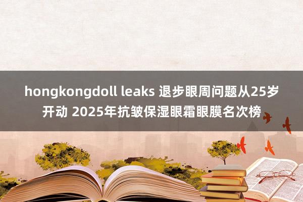 hongkongdoll leaks 退步眼周问题从25岁开动 2025年抗皱保湿眼霜眼膜名次榜