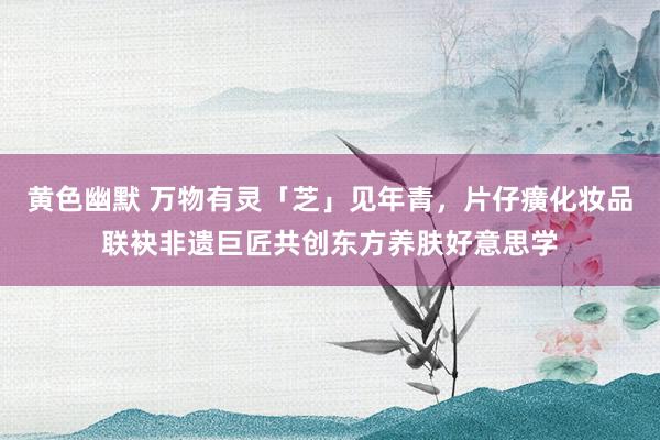 黄色幽默 万物有灵「芝」见年青，片仔癀化妆品联袂非遗巨匠共创东方养肤好意思学