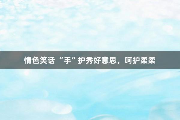 情色笑话 “手”护秀好意思，呵护柔柔