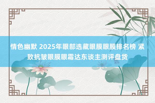 情色幽默 2025年眼部选藏眼膜眼膜排名榜 紧致抗皱眼膜眼霜达东谈主测评盘货