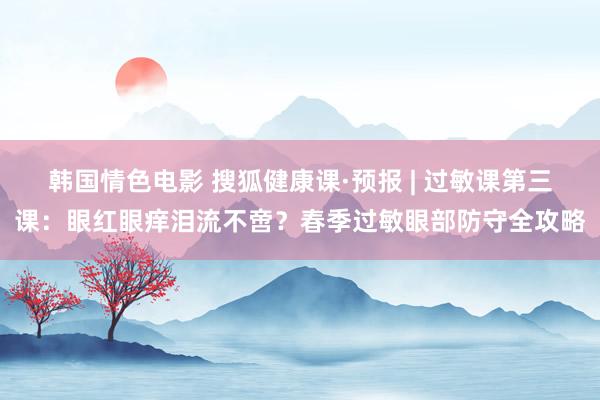 韩国情色电影 搜狐健康课·预报 | 过敏课第三课：眼红眼痒泪流不啻？春季过敏眼部防守全攻略