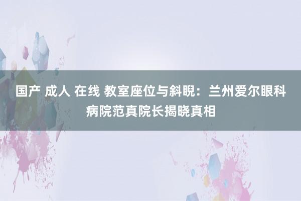 国产 成人 在线 教室座位与斜睨：兰州爱尔眼科病院范真院长揭晓真相