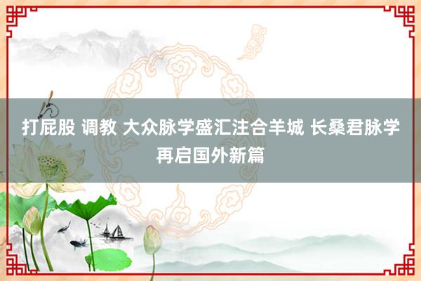 打屁股 调教 大众脉学盛汇注合羊城 长桑君脉学再启国外新篇