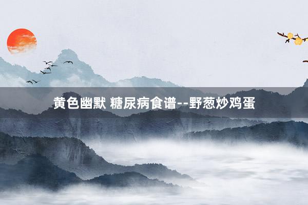 黄色幽默 糖尿病食谱--野葱炒鸡蛋