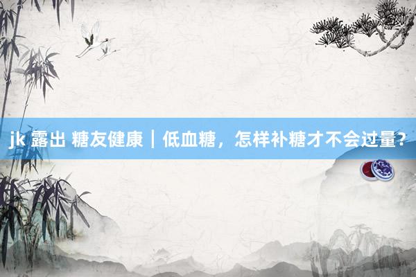 jk 露出 糖友健康┃低血糖，怎样补糖才不会过量？