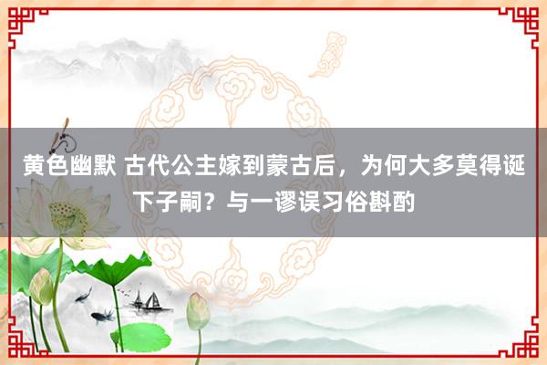 黄色幽默 古代公主嫁到蒙古后，为何大多莫得诞下子嗣？与一谬误习俗斟酌
