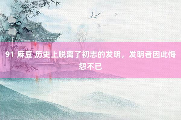 91 麻豆 历史上脱离了初志的发明，发明者因此悔怨不已