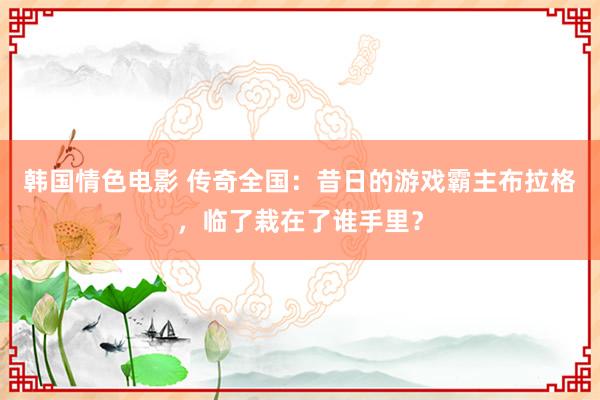韩国情色电影 传奇全国：昔日的游戏霸主布拉格，临了栽在了谁手里？