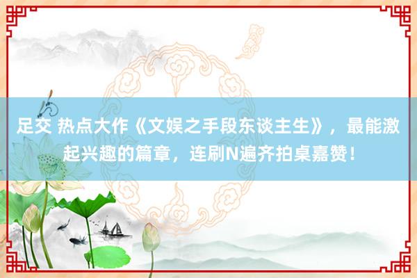 足交 热点大作《文娱之手段东谈主生》，最能激起兴趣的篇章，连刷N遍齐拍桌嘉赞！