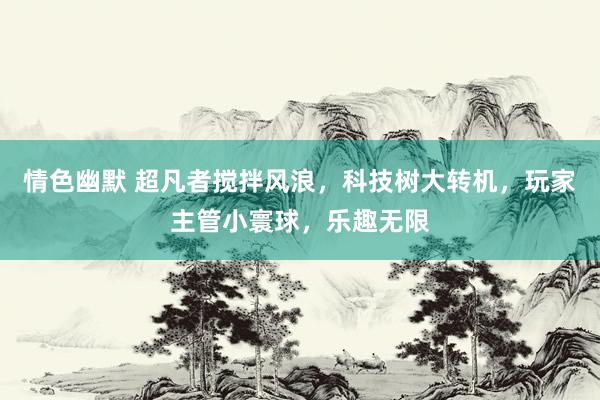 情色幽默 超凡者搅拌风浪，科技树大转机，玩家主管小寰球，乐趣无限