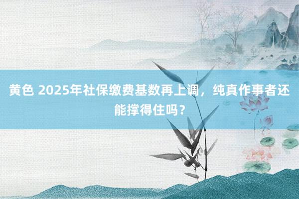 黄色 2025年社保缴费基数再上调，纯真作事者还能撑得住吗？