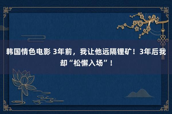 韩国情色电影 3年前，我让他远隔锂矿！3年后我却“松懈入场”！