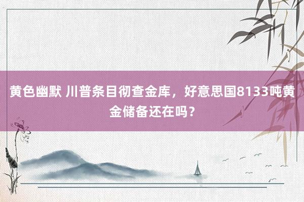 黄色幽默 川普条目彻查金库，好意思国8133吨黄金储备还在吗？