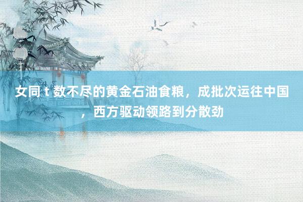 女同 t 数不尽的黄金石油食粮，成批次运往中国，西方驱动领路到分散劲