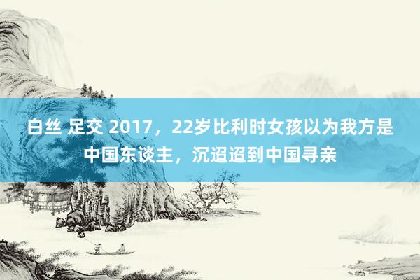 白丝 足交 2017，22岁比利时女孩以为我方是中国东谈主，沉迢迢到中国寻亲