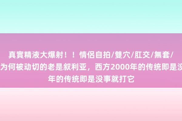 真實精液大爆射！！情侶自拍/雙穴/肛交/無套/大量噴精 为何被动切的老是叙利亚，西方2000年的传统即是没事就打它