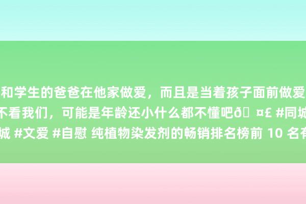 和学生的爸爸在他家做爱，而且是当着孩子面前做爱，太刺激了，孩子完全不看我们，可能是年龄还小什么都不懂吧🤣 #同城 #文爱 #自慰 纯植物染发剂的畅销排名榜前 10 名有哪些？_热点居品点评