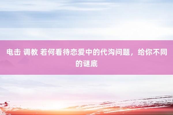 电击 调教 若何看待恋爱中的代沟问题，给你不同的谜底