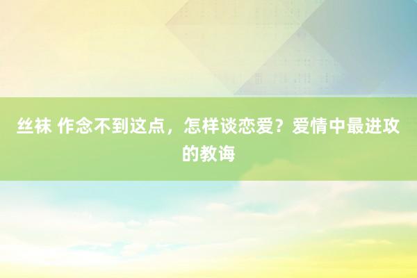 丝袜 作念不到这点，怎样谈恋爱？爱情中最进攻的教诲