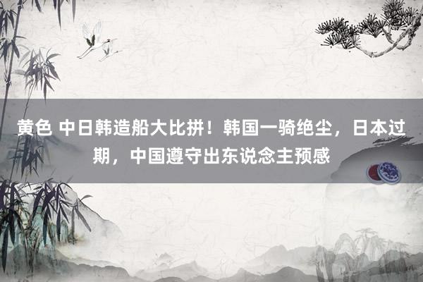 黄色 中日韩造船大比拼！韩国一骑绝尘，日本过期，中国遵守出东说念主预感
