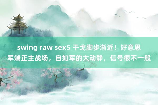swing raw sex5 干戈脚步渐近！好意思军端正主战场，自如军的大动静，信号很不一般