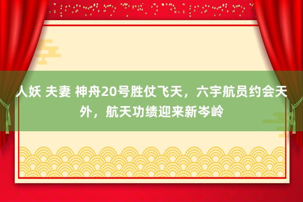 人妖 夫妻 神舟20号胜仗飞天，六宇航员约会天外，航天功绩迎来新岑岭