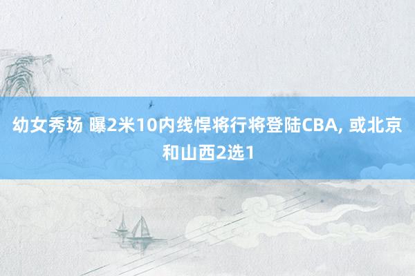 幼女秀场 曝2米10内线悍将行将登陆CBA, 或北京和山西2选1