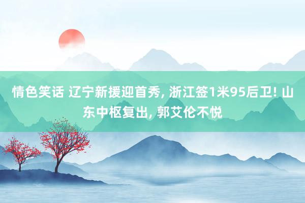 情色笑话 辽宁新援迎首秀, 浙江签1米95后卫! 山东中枢复出, 郭艾伦不悦