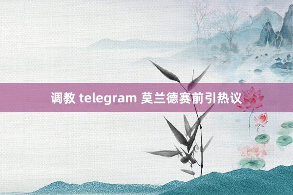 调教 telegram 莫兰德赛前引热议