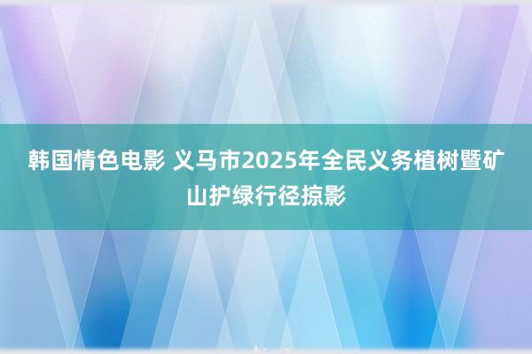 韩国情色电影 义马市2025年全民义务植树暨矿山护绿行径掠影