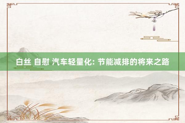 白丝 自慰 汽车轻量化: 节能减排的将来之路