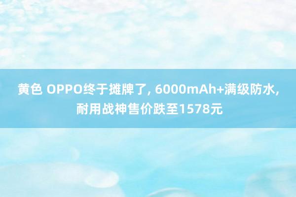 黄色 OPPO终于摊牌了, 6000mAh+满级防水, 耐用战神售价跌至1578元