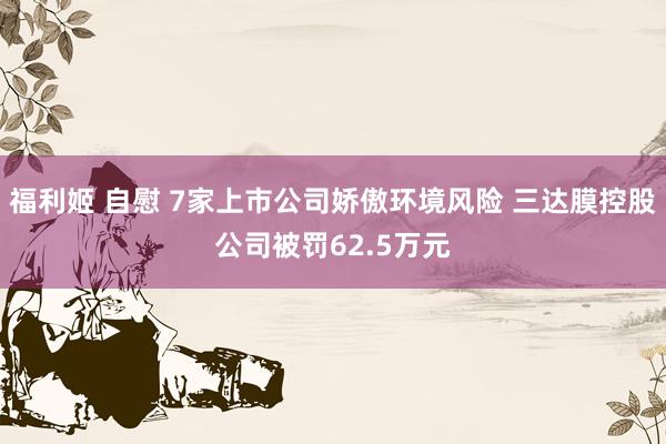 福利姬 自慰 7家上市公司娇傲环境风险 三达膜控股公司被罚62.5万元