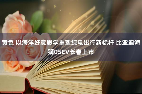 黄色 以海洋好意思学重塑纯电出行新标杆 比亚迪海狮05EV长春上市