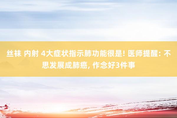 丝袜 内射 4大症状指示肺功能很是! 医师提醒: 不思发展成肺癌, 作念好3件事
