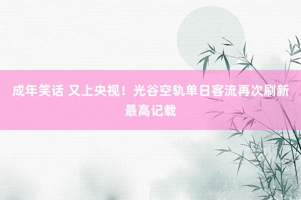 成年笑话 又上央视！光谷空轨单日客流再次刷新最高记载