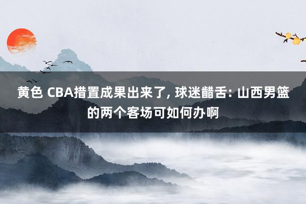 黄色 CBA措置成果出来了, 球迷齰舌: 山西男篮的两个客场可如何办啊