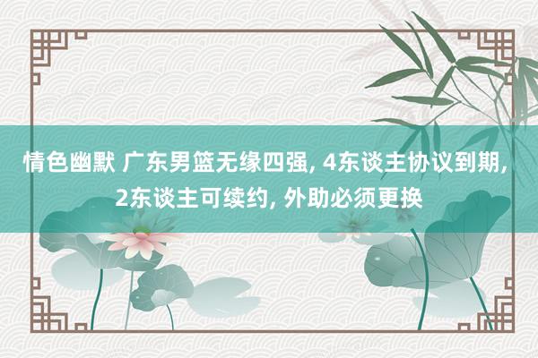 情色幽默 广东男篮无缘四强, 4东谈主协议到期, 2东谈主可续约, 外助必须更换